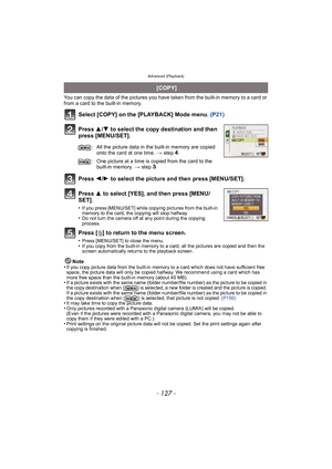 Page 127- 127 -
Advanced (Playback)
You can copy the data of the pictures you have taken from the built-in memory to a card or 
from a card to the built-in memory.
Select [COPY] on the [PLAYBACK] Mode menu. (P21)
Press  3/4  to select the copy destination and then 
press [MENU/SET].
Press  2/1  to select the picture and then press [MENU/SET].
Press  3 to select [YES], and then press [MENU/
SET].
•If you press [MENU/SET] while copying pictures from the built-in 
memory to the card, the copying will stop halfway....