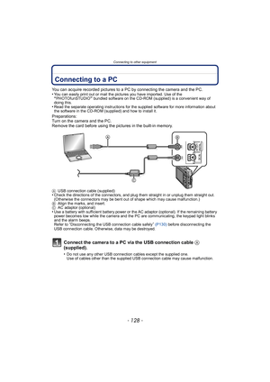 Page 128Connecting to other equipment
- 128 -
Connecting to other  equipmentConnecting to a PC
You can acquire recorded pictures to a PC by connecting the camera and the PC.
•You can easily print out or mail the pictures you have imported. Use of the “PHOTOfunSTUDIO” bundled software on the CD-ROM (supplied) is a convenient way of 
doing this.
•Read the separate operating instructions for the supplied software for more information about 
the software in the CD-ROM (supplied) and how to install it.
Preparations:...