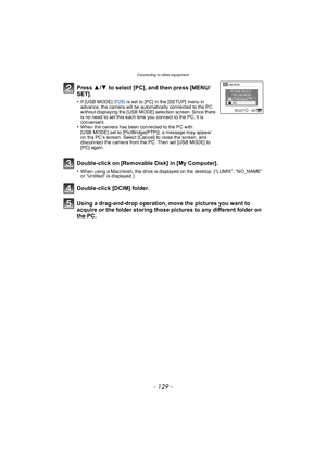 Page 129- 129 -
Connecting to other equipment
Using a drag-and-drop operation, move the pictures you want to 
acquire or the folder storing those pictures to any different folder on 
the PC. Press 3/4  to select [PC], and then press [MENU/
SET].
•If [USB MODE]  (P28) is set to [PC] in the [SETUP] menu in 
advance, the camera will be automatically connected to the PC 
without displaying the [USB MODE] selection screen. Since there 
is no need to set this each time you connect to the PC, it is 
convenient.
•When...