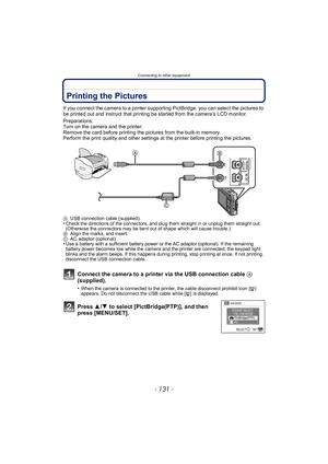 Page 131- 131 -
Connecting to other equipment
Printing the Pictures
If you connect the camera to a printer supporting PictBridge, you can select the pictures to 
be printed out and instruct that printing be started from the camera’s LCD monitor.
Preparations:
Turn on the camera and the printer.
Remove the card before printing the pictures from the built-in memory.
Perform the print quality and other settings at the printer before printing the pictures.
AUSB connection cable (supplied)•Check the directions of the...