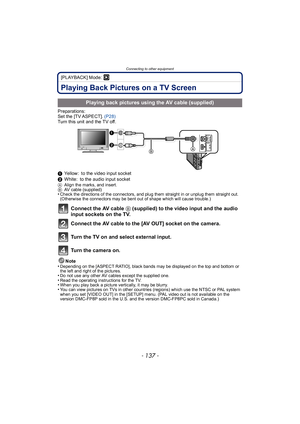 Page 137- 137 -
Connecting to other equipment
[PLAYBACK] Mode: ¸
Playing Back Pictures on a TV Screen
Preparations:
Set the [TV ASPECT]. (P28)
Turn this unit and the TV off.
1 Yellow: to the video input socket
2 White: to the audio input socket
A Align the marks, and insert.
B AV cable (supplied)
•Check the directions of the connectors, and plug them straight in or unplug them straight out. 
(Otherwise the connectors may be bent out of shape which will cause trouble.)
Connect the AV cable  B (supplied) to the...