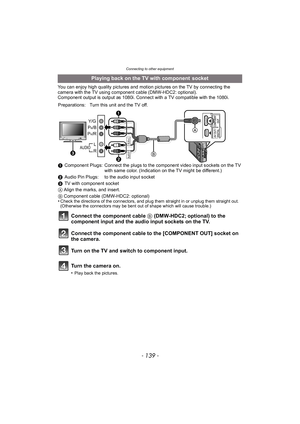 Page 139- 139 -
Connecting to other equipment
You can enjoy high quality pictures and motion pictures on the TV by connecting the 
camera with the TV using component cable (DMW-HDC2: optional).
Component output is output as 1080i. Connect with a TV compatible with the 1080i.
Playing back on the TV with component  socket
Preparations: Turn this unit and the TV off.
1Component Plugs: Connect the plugs to the component video input sockets on the TV 
with same color. (Indication on the TV might be different.)
2...