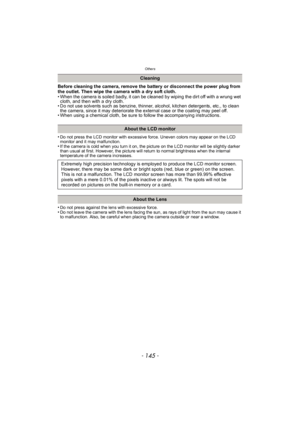 Page 145- 145 -
Others
Before cleaning the camera, remove the battery or disconnect the power plug from 
the outlet. Then wipe the camera with a dry soft cloth.
• When the camera is soiled badly, it can be cleaned by wiping the dirt off with a wrung wet cloth, and then with a dry cloth.
• Do not use solvents such as benzine, thinner, alcohol, kitchen detergents, etc., to clean 
the camera, since it may deteriorate the external case or the coating may peel off.
• When using a chemical cloth, be sure to follow the...