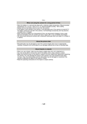 Page 148Others
- 148 -
•Store the battery in a cool and dry place with a relatively stable temperature: [Recommended 
temperature:15oC to 25 oC (59 oF to 77 oF), Recommended humidity: 40% to 60%]
•Always remove the battery and the card from the camera.•If the battery is left inserted in the camera, it will discharge even if the camera is turned off. If 
the battery continues to be left in the camera, it will discharge excessively and may become 
unusable even if charged.
•When storing the battery for a long...