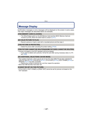 Page 149- 149 -
Others
Message Display
Confirmation messages or error messages will be displayed on the screen in some cases.
The major messages are described below as examples.
[THIS MEMORY CARD IS LOCKED]
>The Write-Protect switch on the SD Memory Card and the SDHC Memory Card are 
moved to [LOCK]. Move the switch back to unlock it.  (P17)
[NO VALID PICTURE TO PLAY]
>Record a picture or insert a card with a recorded picture and then play it.
[THIS PICTURE IS PROTECTED]
>Delete the picture after canceling the...