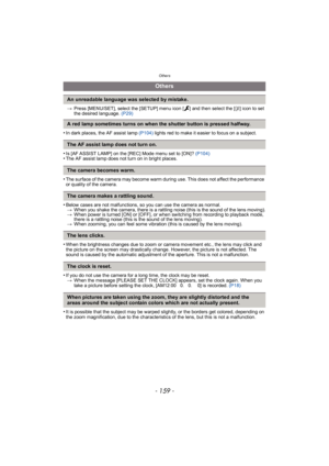 Page 159- 159 -
Others
>Press [MENU/SET], select the [SETUP] menu icon [ ] and then select the [ ~] icon to set 
the desired language.  (P29)
•In dark places, the AF assist lamp (P104)  lights red to make it easier to focus on a subject.
•Is [AF ASSIST LAMP] on the [REC] Mode menu set to [ON]?  (P104)•The AF assist lamp does not turn on in bright places.
•The surface of the camera may become warm during use. This does not affect the performance 
or quality of the camera.
•Below cases are not malfunctions, so you...