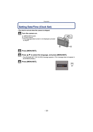 Page 18Preparation
- 18 -
Setting Date/Time (Clock Set)
•The clock is not set when the camera is shipped.
Press [MENU/SET].
Press 3/4  to select the language, and press [MENU/SET].
•The [PLEASE SET THE CLOCK] message appears. (This message does not appear in 
[PLAYBACK] Mode.)
Press [MENU/SET].Turn the camera on.
A
[MENU/SET] button
B Cursor buttons
•If the language select screen is not displayed, proceed 
to step4.
ON
OFF 