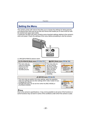 Page 20Preparation
- 20 -
Setting the Menu
The camera comes with menus that allow you to choose the settings for taking pictures 
and playing them back just as you like and menus that enable you to have more fun with 
the camera and use it more easily.
In particular, the [SETUP] menu contains some important settings relating to the camera’s 
clock and power. Check the settings of this menu before proceeding to use the camera.
A[REC]/[PLAYBACK] selector switch
Note
Due to the camera’s specifications, it may not...