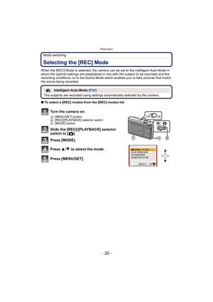 Page 30Preparation
- 30 -
Mode switching
Selecting the [REC] Mode
When the [REC] Mode is selected, the camera can be set to the Intelligent Auto Mode in 
which the optimal settings are established in line with the subject to be recorded and the 
recording conditions, or to the Scene Mode which enables you to take pictures that match 
the scene being recorded.
∫To select a [REC] modes from the [REC] modes list
¦Intelligent Auto Mode  (P32)
The subjects are recorded using settings automatically selected by the...