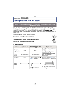 Page 40Basic
- 40 -
[REC] mode: ñ· ¿n 
Taking Pictures with the Zoom
You can zoom-in to make people and objects appear closer or zoom-out to record 
landscapes in wide angle. To make subjects appear even closer [maximum of 9.1k], do 
not set the picture size to the highest setting for each aspect ratio ( X/Y /W ).
Even higher levels of magnification are possible when [DIGITAL ZOOM] is set to [ON] in 
[REC] menu.
∫ Types of zooms
Using the Optical Zoom/Using the Extended Optical Zoom (EZ)/Using 
the Digital...