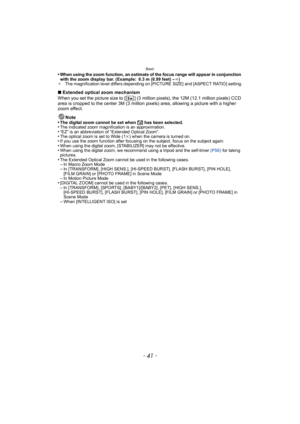 Page 41- 41 -
Basic
•When using the zoom function, an estimate of the focus range will appear in conjunction 
with the zoom display bar. (Example: 0.3 m (0.99 feet) –¶)
¢ The magnification level differs depending on [PICTURE SIZE] and [ASPECT RATIO] setting.
∫Extended optical zoom mechanism
When you set the picture size to [ ] (3 million pixels), the 12M (12.1 million pixels) CCD 
area is cropped to the center 3M (3 million pixels) area, allowing a picture with a higher 
zoom effect.
Note
•
The digital zoom...