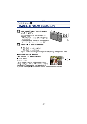 Page 42Basic
- 42 -
[PLAYBACK] Mode: ¸
Playing back Pictures ([NORMAL PLAY])
•Speed of picture forwarding/rewinding changes depending on the playback status.
∫Fast forwarding/Fast rewinding
Press and hold  2/1 during playback.
•
The file number  A and the picture number  B only 
change one by one. Release  2/1 when the number of 
the desired picture appears to play back the picture.
•If you keep pressing  2/1, the number of pictures forwarded/rewound increases.
Slide the [REC]/[PLAYBACK] selector 
switch  A to...