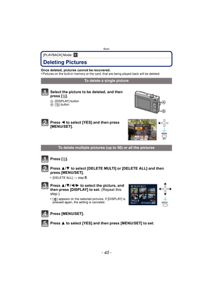 Page 45- 45 -
Basic
[PLAYBACK] Mode: ¸
Deleting Pictures
Once deleted, pictures cannot be recovered.
•Pictures on the built-in memory or the card, that are being played back will be deleted.
To delete a single picture
Select the picture to be deleted, and then 
press [ ‚].
A [DISPLAY] button
B [‚] button
Press  2 to select [YES] and then press 
[MENU/SET].
To delete multiple pictures (up to 50) or all the pictures
Press [ ‚].
Press  3/4  to select [DELETE MULTI] or [DELETE ALL] and then 
press [MENU/SET]....