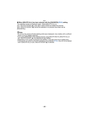 Page 46Basic
- 46 -
∫When [DELETE ALL] has been selected with the [FAVORITE]  (P121) setting
The selection screen is displayed again. Select [DELETE ALL] or 
[ ALL DELETE EXCEPT Ü], press  3 to select [YES] and delete the pictures. 
([ALL DELETE EXCEPT Ü] cannot be selected if no pictures have been set as 
[FAVORITE].)
Note
•
Do not turn the camera off while deleting (while [ ‚] is displayed). Use a battery with a sufficient 
power or the AC adaptor (optional).
•If you press [MENU/SET] while deleting pictures...