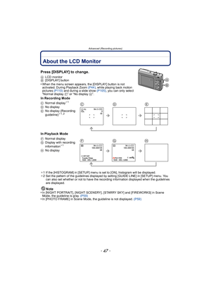 Page 47- 47 -
Advanced (Recording pictures)
Advanced (Recording pictur es)About the LCD Monitor
Press [DISPLAY] to change.
ALCD monitor
B [DISPLAY] button
•When the menu screen appears, the [DISPLAY] button is not 
activated. During Playback Zoom  (P44), while playing back motion 
pictures  (P110) and during a slide show  (P105), you can only select 
“Normal display  F” or “No display  H”.
In Recording Mode
In Playback Mode
¢1 If the [HISTOGRAM] in [SETUP] menu is set to [ON], histogram will be displayed.
¢ 2...