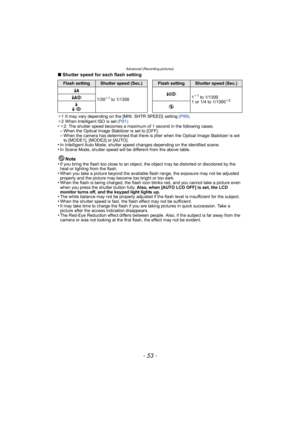 Page 53- 53 -
Advanced (Recording pictures)
∫Shutter speed for each flash setting
¢1 It may vary depending on the [MIN. SHTR SPEED]  setting  (P99).
¢ 2 When Intelligent ISO is set  (P91)
•¢2: The shutter speed becomes a maximum of 1 second in the following cases.–When the Optical Image Stabilizer is set to [OFF].–When the camera has determined that there is jitter when the Optical Image Stabilizer is set 
to [MODE1], [MODE2] or [AUTO].
•In Intelligent Auto Mode, shutter speed changes depending on the...