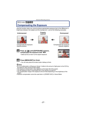 Page 57- 57 -
Advanced (Recording pictures)
[REC] mode: ·¿n
Compensating the Exposure
Use this function when you cannot achieve appropriate exposure due to the difference in 
brightness between the subject and the background. Look at the following examples.Note
•
EV is an abbreviation of [Exposure Value]. It refers to the amount of light given to the CCD by 
the aperture value and the shutter speed.
•The exposure compensation value appears on the lower left of the screen.•The set exposure value is memorized...