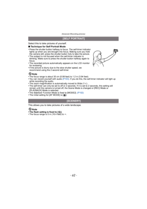 Page 62Advanced (Recording pictures)
- 62 -
Select this to take pictures of yourself.
∫Technique for Self Portrait Mode
•
Press the shutter button halfway to focus. The self-timer indicator 
lights up when you are brought into focus. Making sure you hold 
the camera still, press the shutter button fully to take the picture.
•The subject is not focused when the self-timer indicator is 
blinking. Make sure to press the shutter button halfway again to 
focus.
•The recorded picture automatically appears on the LCD...