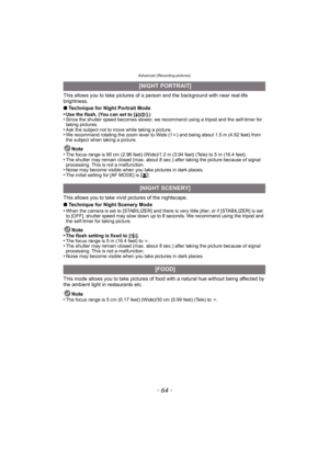 Page 64Advanced (Recording pictures)
- 64 -
This allows you to take pictures of a person and the background with near real-life 
brightness.
∫Technique for Night Portrait Mode
•
Use the flash. (You can set to [ ‹].)•Since the shutter speed becomes slower, we recommend using a tripod and the self-timer for 
taking pictures.
•Ask the subject not to move while taking a picture.•We recommend rotating the zoom lever to Wide (1 k) and being about 1.5 m (4.92 feet) from 
the subject when taking a picture.
Note
•The...