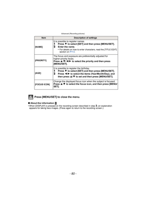 Page 80Advanced (Recording pictures)
- 80 -
Press [MENU/SET] to close the menu.
∫About the information 
•When [DISPLAY] is pressed on the recording screen described in step 3, an explanation 
appears for taking face images. (Press again to return to the recording screen.)
ItemDescription of settings
[NAME]
It is possible to register names.1Press  4 to select [SET] and then press [MENU/SET].
2Enter the name.
•For details on how to enter characters, read the [TITLE EDIT] 
section on  P113.
[PRIORITY]
The focus...