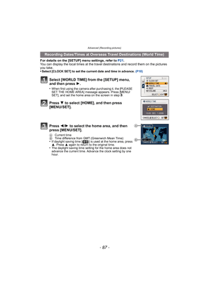 Page 87- 87 -
Advanced (Recording pictures)
For details on the [SETUP] menu settings, refer to P21.
You can display the local times at the travel destinations and record them on the pictures 
you take.
•
Select [CLOCK SET] to set the current date and time in advance.  (P18)
Recording Dates/Times at Overseas Travel Destinations (World Time)
Select [WORLD TIME] from the [SETUP] menu, 
and then press  1.
•When first using the camera after purchasing it, the [PLEASE 
SET THE HOME AREA] message appears. Press...