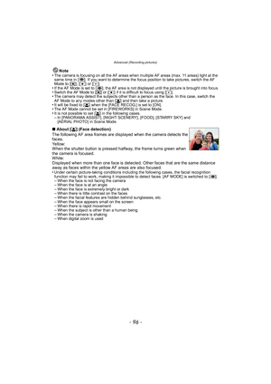 Page 96Advanced (Recording pictures)
- 96 -
Note
•The camera is focusing on all the AF areas when multiple AF areas (max. 11 areas) light at the 
same time in [ ]. If you want to determine the focus position to take pictures, switch the AF 
Mode to [ ƒ], [Ø ] or [ Ù].
•If the AF Mode is set to [ ], the AF area is not displayed until the picture is brought into focus.•Switch the AF Mode to [ ƒ] or [ Ø] if it is difficult to focus using [Ù ].•The camera may detect the subjects other than a person as the face. In...