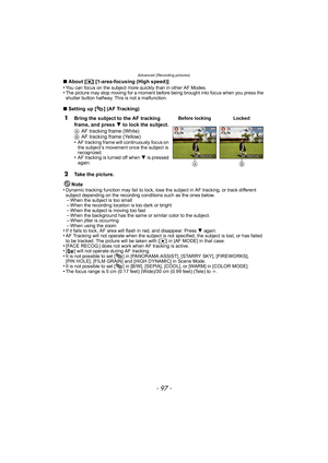 Page 97- 97 -
Advanced (Recording pictures)
∫About [ ƒ] [1-area-focusing (High speed)]
•You can focus on the subject more quickly than in other AF Modes.•The picture may stop moving for a moment before being brought into focus when you press the 
shutter button halfway. This is not a malfunction.
∫ Setting up [ ] (AF Tracking)
Note
•
Dynamic tracking function may fail to lock, lose the subject in AF tracking, or track different 
subject depending on the recording conditions such as the ones below.
–When the...