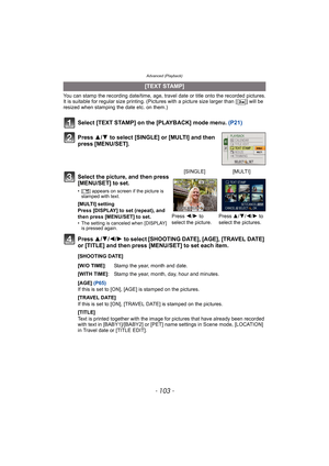 Page 103- 103 -
Advanced (Playback)
You can stamp the recording date/time, age, travel date or title onto the recorded pictures.
It is suitable for regular size printing. (Pictures with a picture size larger than [ ] will be 
resized when stamping the date etc. on them.)
Select [TEXT STAMP] on the [PLAYBACK] mode menu. (P21)
Press 3/4 to select [SINGLE] or [MULTI] and then 
press [MENU/SET].
Press 3/4/2/1 to select [SHOOTING DATE], [AGE], [TRAVEL DATE] 
or [TITLE] and then press [MENU/SET] to set each item....