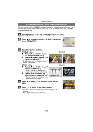 Page 105- 105 -
Advanced (Playback)
We recommend resizing to [ ] if you want to attach a picture to an e-mail or use it on a 
website. Pictures set to the minimum number of pixels for [ASPECT RATIO] cannot be 
further reduced in size.
Select [RESIZE] on the [PLAYBACK] mode menu. (P21)
Press 3 to select [YES] and then press [MENU/
SET].
Press [‚] to return to the menu screen.
¢
¢The menu screen is automatically restored when [MULTI] is 
selected.
• Press [MENU/SET] to close the menu.
[RESIZE] Reducing the picture...