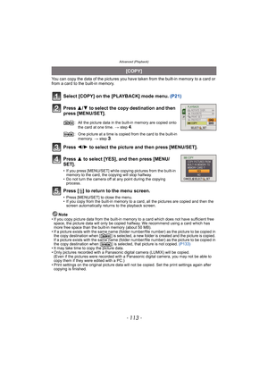 Page 113- 113 -
Advanced (Playback)
You can copy the data of the pictures you have taken from the built-in memory to a card or 
from a card to the built-in memory.
Select [COPY] on the [PLAYBACK] mode menu. (P21)
Press 3/4 to select the copy destination and then 
press [MENU/SET].
Press 2/1 to select the picture and then press [MENU/SET].
Press 3 to select [YES], and then press [MENU/
SET].
• If you press [MENU/SET] while copying pictures from the built-in 
memory to the card, the copying will stop halfway.
• Do...