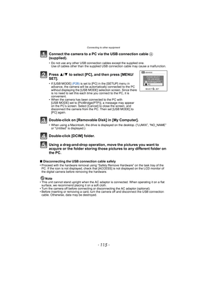 Page 115- 115 -
Connecting to other equipment
Connect the camera to a PC via the USB connection cable A 
(supplied).
• Do not use any other USB connection cables except the supplied one.
Use of cables other than the supplied USB connection cable may cause a malfunction.
Using a drag-and-drop operation, move the pictures you want to 
acquire or the folder storing those pictures to any different folder on 
the PC.
∫Disconnecting the USB connection cable safely• Proceed with the hardware removal using “Safely...