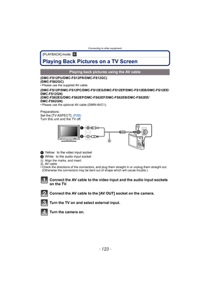 Page 123- 123 -
Connecting to other equipment
[PLAYBACK] mode: ¸
Playing Back Pictures on a TV Screen
(DMC-FS12PU/DMC-FS12PR/DMC-FS12GC)
(DMC-FS62GC)
• Please use the supplied AV cable.
(DMC-FS12P/DMC-FS12PC/DMC-FS12EG/DMC-FS12EP/DMC-FS12EB/DMC-FS12EE/
DMC-FS12GN)
(DMC-FS62EG/DMC-FS62EP/DMC-FS62EF/DMC-FS62EB/DMC-FS62EE/
DMC-FS62GN)
• Please use the optional AV cable (DMW-AVC1).
Preparations:
Set the [TV ASPECT]. (P28)
Turn this unit and the TV off.
1Yellow: to the video input socket
2White: to the audio input...