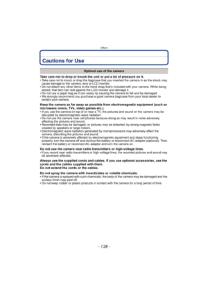 Page 128Others
- 128 -
Cautions for Use
Take care not to drop or knock the unit or put a lot of pressure on it.• Take care not to knock or drop the bag/case that you inserted the camera in as the shock may 
cause damage to the camera, lens or LCD monitor.
• Do not attach any other items to the hand strap that’s included with your camera. While being 
stored, that item can rest against the LCD monitor and damage it.
• Do not use a paper bag as it can easily rip causing the camera to fall and be damaged.
• We...