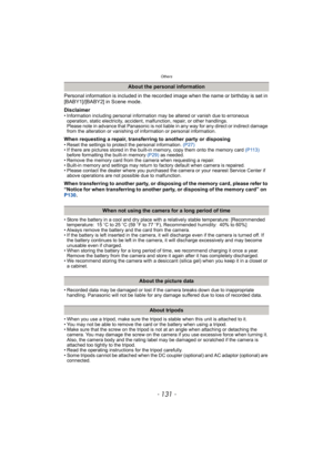 Page 131- 131 -
Others
Personal information is included in the recorded image when the name or birthday is set in 
[BABY1]/[BABY2] in Scene mode.
Disclaimer
• Information including personal information may be altered or vanish due to erroneous 
operation, static electricity, accident, malfunction, repair, or other handlings.
Please note in advance that Panasonic is not liable in any way for any direct or indirect damage 
from the alteration or vanishing of information or personal information.
When requesting a...