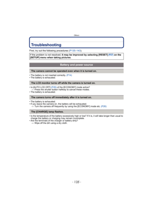 Page 135- 135 -
Others
Troubleshooting
First, try out the following procedures (P135–143).
• The battery is not inserted correctly. (P14)
• The battery is exhausted.
• Is [AUTO LCD OFF] (P26) of the [ECONOMY] mode active?
>Press the shutter button halfway to cancel these modes.
• The battery is exhausted.
• The battery is exhausted.
• If you leave the camera on, the battery will be exhausted.
>Turn the camera off frequently by using the [ECONOMY] mode etc. (P26)
• Is the temperature of the battery excessively...