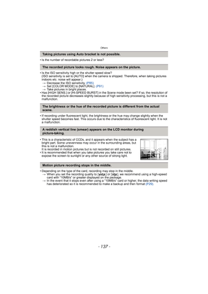 Page 137- 137 -
Others
• Is the number of recordable pictures 2 or less?
• Is the ISO sensitivity high or the shutter speed slow?
(ISO sensitivity is set to [AUTO] when the camera is shipped. Therefore, when taking pictures 
indoors etc. noise will appear.)
>Decrease the ISO sensitivity. (P85)
>Set [COLOR MODE] to [NATURAL]. (P91)
>Take pictures in bright places.
• Has [HIGH SENS.] or [HI-SPEED BURST] in the Scene mode been set? If so, the resolution of 
the recorded picture decreases slightly because of high...