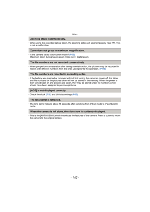 Page 143- 143 -
Others
• When using the extended optical zoom, the zooming action will stop temporarily near [W]. This 
is not a malfunction.
• Is the camera set to Macro zoom mode? (P53)
Maximum zoom during Macro zoom mode is 3k digital zoom.
• When you perform an operation after taking a certain action, the pictures may be recorded in 
folders with different numbers from the ones used prior to the operation. (P116)
• If the battery was inserted or removed without first turning the camera’s power off, the...