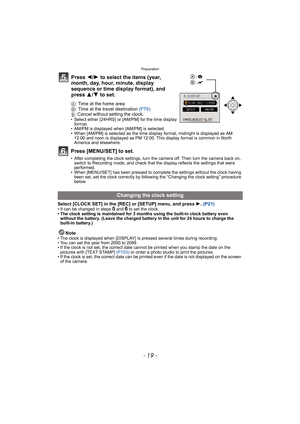 Page 19- 19 -
Preparation
A: Time at the home area
B: Time at the travel destination (P79)
‚: Cancel without setting the clock.
• Select either [24HRS] or [AM/PM] for the time display 
format. 
• AM/PM is displayed when [AM/PM] is selected.
• When [AM/PM] is selected as the time display format, midnight is displayed as AM 
12:00 and noon is displayed as PM 12:00. This display format is common in North 
America and elsewhere.
Press [MENU/SET] to set.
• After completing the clock settings, turn the camera off....