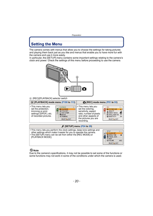 Page 20Preparation
- 20 -
Setting the Menu
The camera comes with menus that allow you to choose the settings for taking pictures 
and playing them back just as you like and menus that enable you to have more fun with 
the camera and use it more easily.
In particular, the [SETUP] menu contains some important settings relating to the camera’s 
clock and power. Check the settings of this menu before proceeding to use the camera.
A[REC]/[PLAYBACK] selector switch
Note
Due to the camera’s specifications, it may not...