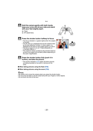 Page 33- 33 -
Basic
∫When taking pictures using the flash (P48)
∫When taking pictures using the zoom (P39)
Note
• Be careful not to move the camera when you press the shutter button.
• Do not cover the flash or the AF assist lamp with your fingers or other objects.
• Do not touch the front of the lens.
Hold the camera gently with both hands, 
keep your arms still at your side and stand 
with your feet slightly apart.
BFlash
CAF assist lamp
Press the shutter button halfway to focus.
• The focus indication 1...