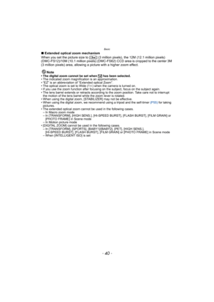 Page 40Basic
- 40 -
∫Extended optical zoom mechanism
When you set the picture size to [ ] (3 million pixels), the 12M (12.1 million pixels) 
(DMC-FS12)/10M (10.1 million pixels) (DMC-FS62) CCD area is cropped to the center 3M 
(3 million pixels) area, allowing a picture with a higher zoom effect.
Note
• The digital zoom cannot be set when õ has been selected.
• The indicated zoom magnification is an approximation.
• “EZ” is an abbreviation of “Extended optical Zoom”.
• The optical zoom is set to Wide (1k) when...