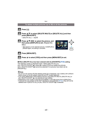 Page 45- 45 -
Basic
∫When [DELETE ALL] has been selected with the [FAVORITE] (P109) setting
The selection screen is displayed again. Select [DELETE ALL] or 
[ ALL DELETE EXCEPTÜ], press 3 to select [YES] and delete the pictures. 
([ALL DELETE EXCEPTÜ] cannot be selected if no pictures have been set as 
[FAVORITE].)
Note
• Do not turn the camera off while deleting (while [‚] is displayed). Use a battery with sufficient 
battery power or the AC adaptor (optional) and DC coupler (optional).
• If you press...