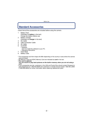 Page 6Before Use
- 6 -
Standard Accessories
Check that all the accessories are included before using the camera.
1 Battery Pack
(Indicated as battery in the text)
Charge the battery before use.
2 Battery Charger
(Indicated as charger in the text)
3 AC Cable
4 USB Connection Cable
5 AV Cable
6 CD-ROM
• Software:
Use it to install the software to your PC.
• Operating Instructions
7 Hand Strap
8 Battery Case
• The accessories and their shape will differ depending on the country or area where the camera 
was...