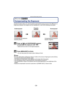 Page 56Advanced (Recording pictures)
- 56 -
[REC] mode: ·¿n
Compensating the Exposure
Use this function when you cannot achieve appropriate exposure due to the difference in 
brightness between the subject and the background. Look at the following examples.
Note
• EV is an abbreviation of [Exposure Value]. It refers to the amount of light given to the CCD by 
the aperture value and the shutter speed.
• The exposure compensation value appears on the lower left of the screen.
• The set exposure value is memorized...