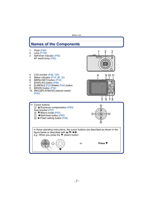 Page 7- 7 -
Before Use
Names of the Components
1Flash (P48)
2 Lens (P129)
3 Self-timer indicator (P55)
AF assist lamp (P93)
4 LCD monitor (P46, 125)
5 Status indicator (P15, 26, 32)
6 [MENU/SET] button (P18)
7 [DISPLAY] button (P46)
8 [Q.MENU] (P23)/Delete (P44) button
9 [MODE] button (P30)
10 [REC]/[PLAYBACK] selector switch 
(P20)
11 Cursor buttons
A: 3/Exposure compensation (P56)/
Auto bracket (P57)
B: 4/Macro mode (P53)
C: 2/Self-timer button (P55)
D: 1/Flash setting button (P48)
In these operating...