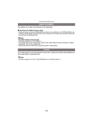 Page 63- 63 -
Advanced (Recording pictures)
This allows you to take vivid pictures of the nightscape.
∫Technique for Night scenery mode
• When the camera is set to [STABILIZER] and there is very little jitter, or if [STABILIZER] is set 
to [OFF], shutter speed may slow down up to 8 seconds. We recommend using the tripod and 
the self-timer for taking pictures. 
Note• The flash setting is fixed to [Œ].
• The focus range is 5 m (16.4 feet) to ¶.
• The shutter may remain closed (max. about 8 sec.) after taking the...