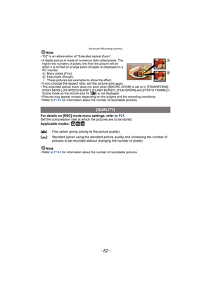 Page 82Advanced (Recording pictures)
- 82 -
Note• “EZ” is an abbreviation of “Extended optical Zoom”.
• A digital picture is made of numerous dots called pixels. The 
higher the numbers of pixels, the finer the picture will be 
when it is printed on a large piece of paper or displayed on a 
PC monitor.
AMany pixels (Fine)
BFew pixels (Rough)
¢These pictures are examples to show the effect.
•
If you change the aspect ratio, set the picture size again.• The extended optical zoom does not work when [MACRO ZOOM] is...