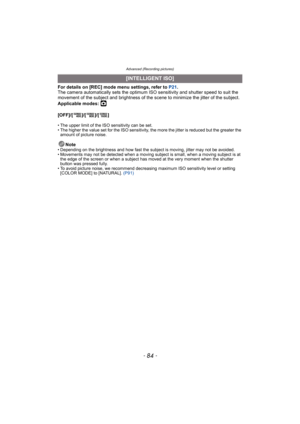 Page 84Advanced (Recording pictures)
- 84 -
For details on [REC] mode menu settings, refer to P21.
The camera automatically sets the optimum ISO sensitivity and shutter speed to suit the 
movement of the subject and brightness of the scene to minimize the jitter of the subject.
Applicable modes: 
·
[OFF]/[ ]/[ ]/[ ]
• The upper limit of the ISO sensitivity can be set.
• The higher the value set for the ISO sensitivity, the more the jitter is reduced but the greater the 
amount of picture noise.
Note• Depending...