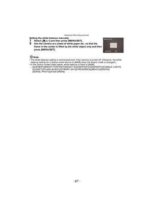 Page 87- 87 -
Advanced (Recording pictures)
Setting the white balance manually 1Select [Ó] and then press [MENU/SET].2Aim the camera at a sheet of white paper etc. so that the 
frame in the center is filled by the white object only and then 
press [MENU/SET].
Note
• The white balance setting is memorized even if the camera is turned off. (However, the white 
balance setting for a Scene mode returns to [AWB] when the Scene mode is changed.)
• In the Scene modes listed below, white balance is fixed to [AWB].
–...