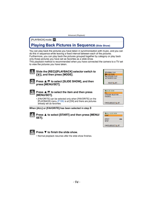 Page 94Advanced (Playback)
- 94 -
[PLAYBACK] mode: ¸
Advanced (Playback)Playing Back Pictures in Sequence (Slide Show)
You can play back the pictures you have taken in synchronisation with music, and you can 
do this in sequence while leaving a fixed interval between each of the pictures.
Furthermore, you can play back the pictures grouped together by category or play back 
only those pictures you have set as favorites as a slide show.
This playback method is recommended when you have connected the camera to a...